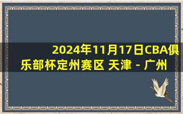 2024年11月17日CBA俱乐部杯定州赛区 天津 - 广州 全场精华回放